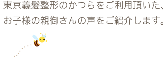 東京義髪整形のかつらをご利用頂いた、お子様の親御さんの声をご紹介します。
