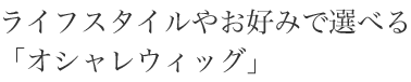 ライフスタイルやお好みで選べる「オシャレウィッグ」