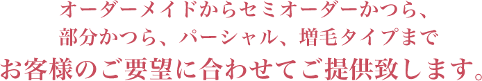 オーダーメイドからセミオーダーかつら、部分かつら、パーシャル、増毛タイプまでお客様のご要望に合わせてご提供致します。