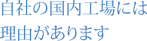 自社の国内工場には 理由があります