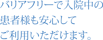 バリアフリーで入院中の 患者様も安心してご利用いただけます。