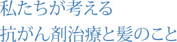 私たちが考える 抗がん剤治療と髪のこと